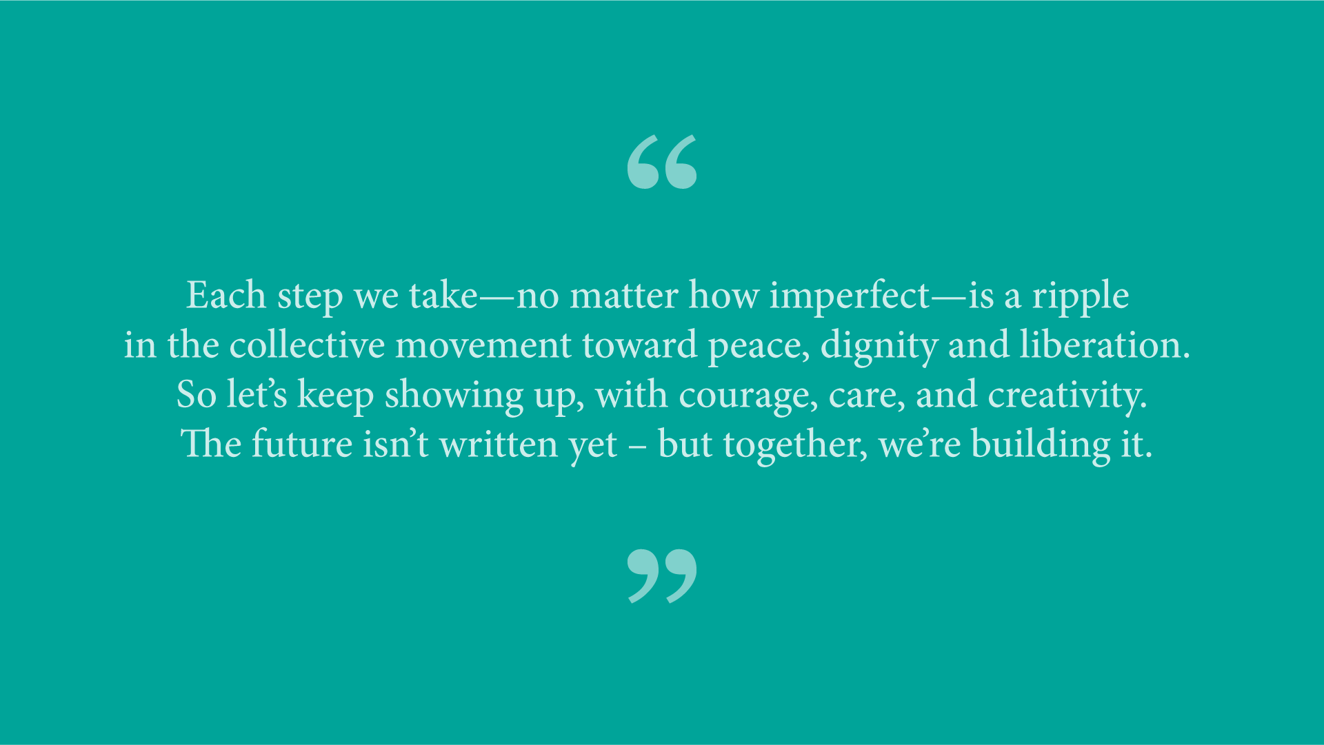 Quote from Ash Ramirez: “Each step we take—no matter how imperfect—is a ripple in the collective movement toward peace, dignity and liberation. So let’s keep showing up, with courage, care, and creativity. The future isn’t written yet – but together, we’re building it.” 